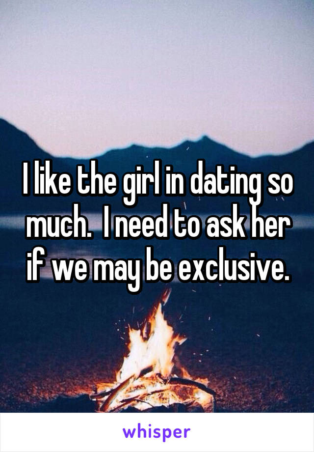 I like the girl in dating so much.  I need to ask her if we may be exclusive.