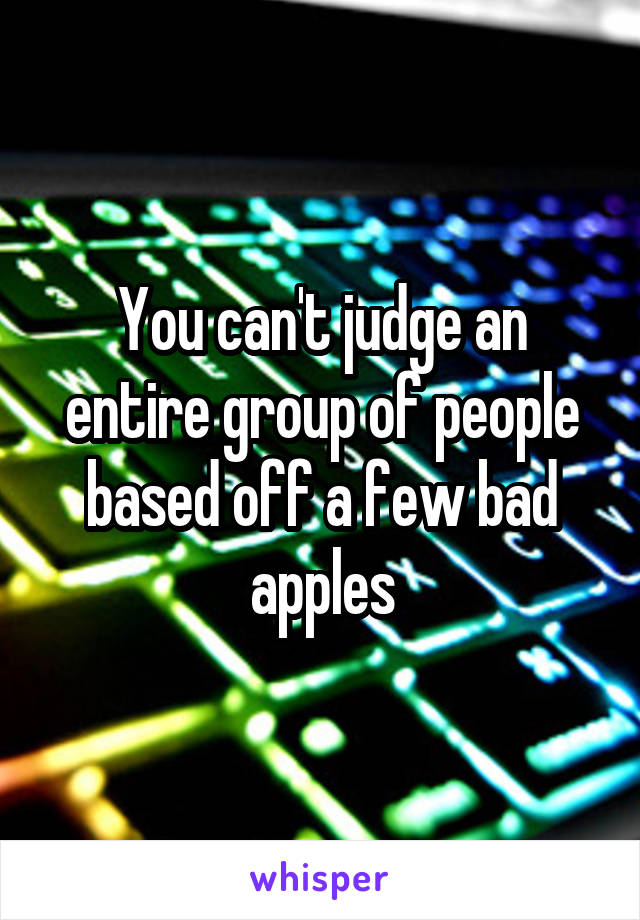 You can't judge an entire group of people based off a few bad apples