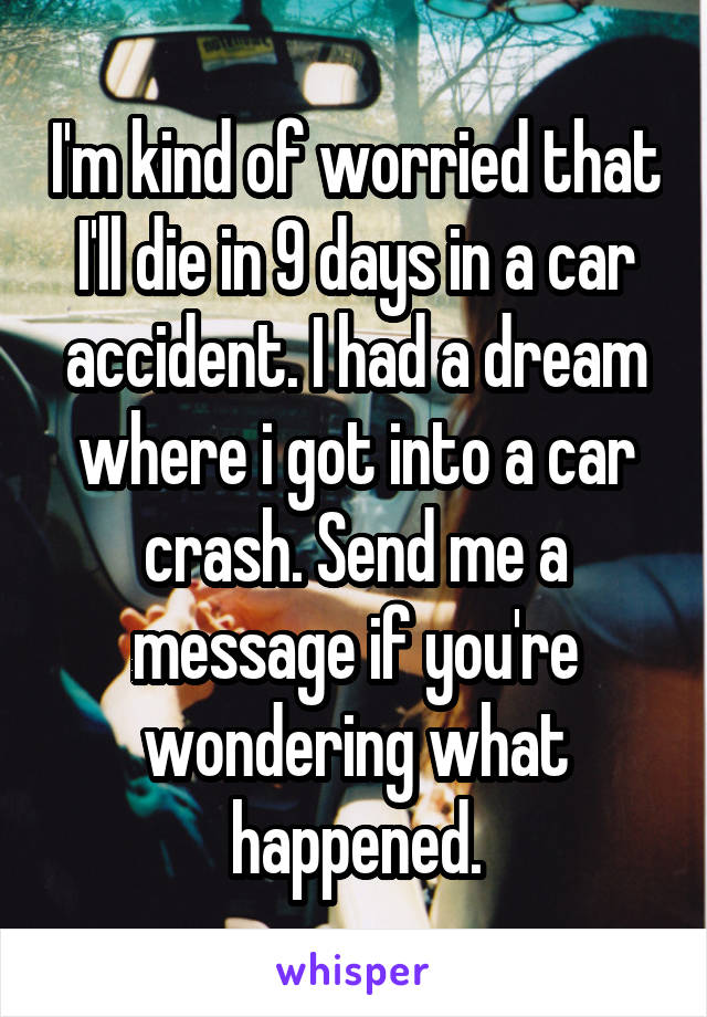 I'm kind of worried that I'll die in 9 days in a car accident. I had a dream where i got into a car crash. Send me a message if you're wondering what happened.