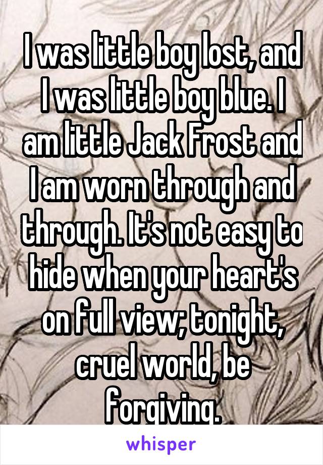 I was little boy lost, and I was little boy blue. I am little Jack Frost and I am worn through and through. It's not easy to hide when your heart's on full view; tonight, cruel world, be forgiving.