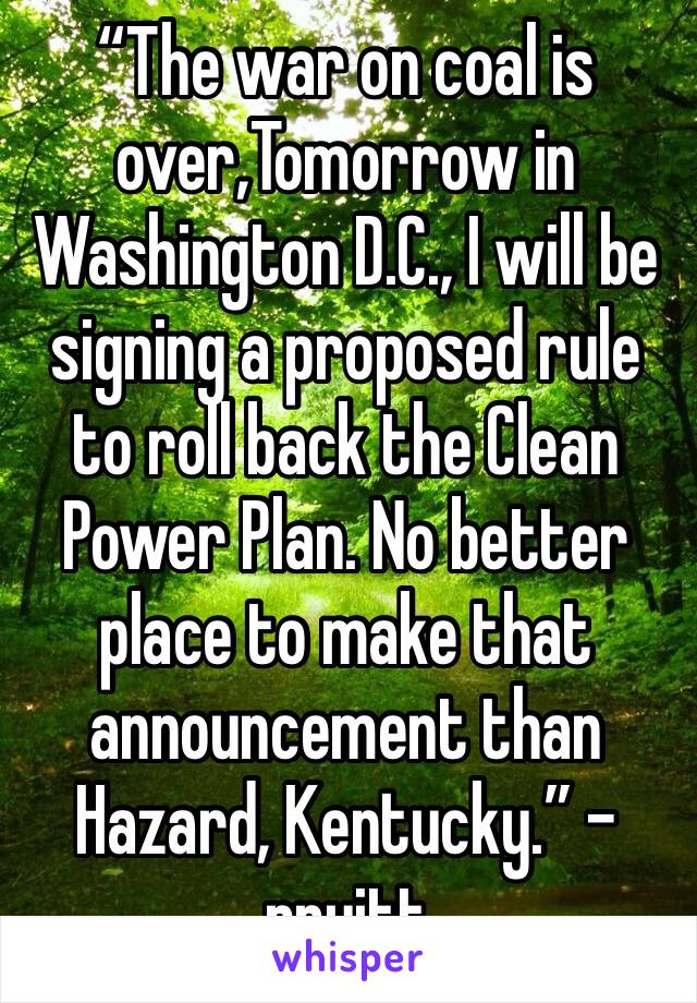 “The war on coal is over,Tomorrow in Washington D.C., I will be signing a proposed rule to roll back the Clean Power Plan. No better place to make that announcement than Hazard, Kentucky.” -pruitt 