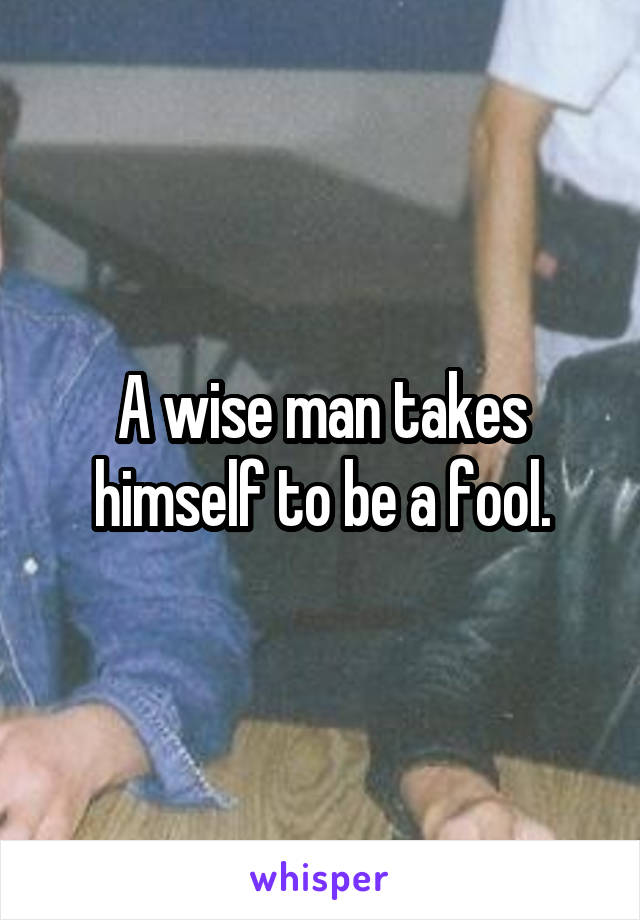 A wise man takes himself to be a fool.