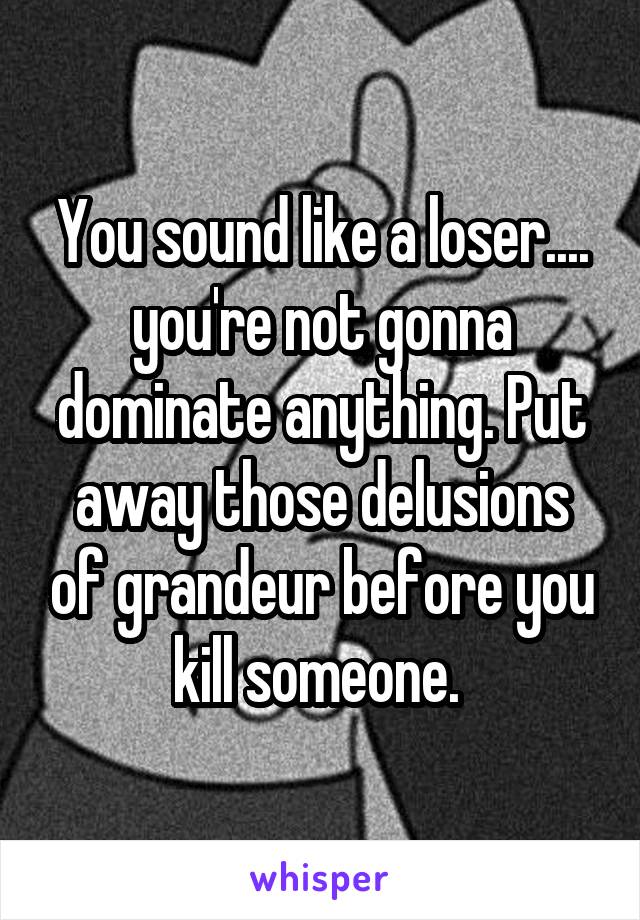 You sound like a loser.... you're not gonna dominate anything. Put away those delusions of grandeur before you kill someone. 