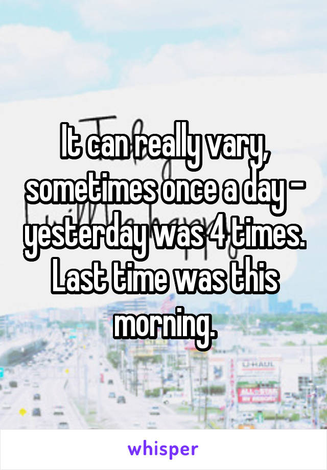 It can really vary, sometimes once a day - yesterday was 4 times. Last time was this morning.