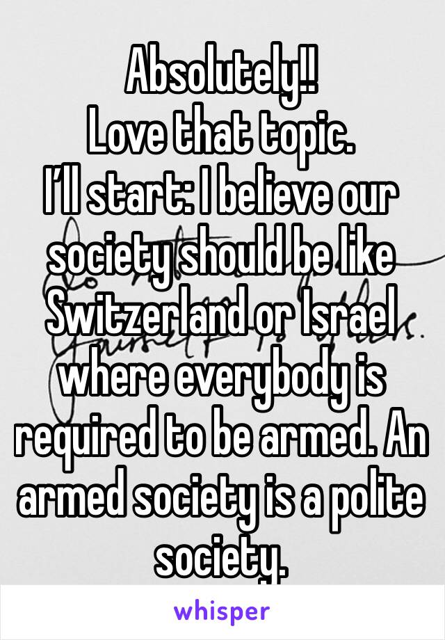 Absolutely!!
Love that topic. 
I’ll start: I believe our society should be like Switzerland or Israel where everybody is required to be armed. An armed society is a polite society.