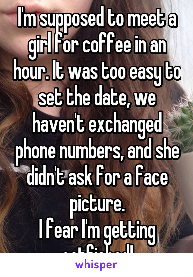 I'm supposed to meet a girl for coffee in an hour. It was too easy to set the date, we haven't exchanged phone numbers, and she didn't ask for a face picture.
I fear I'm getting catfished!