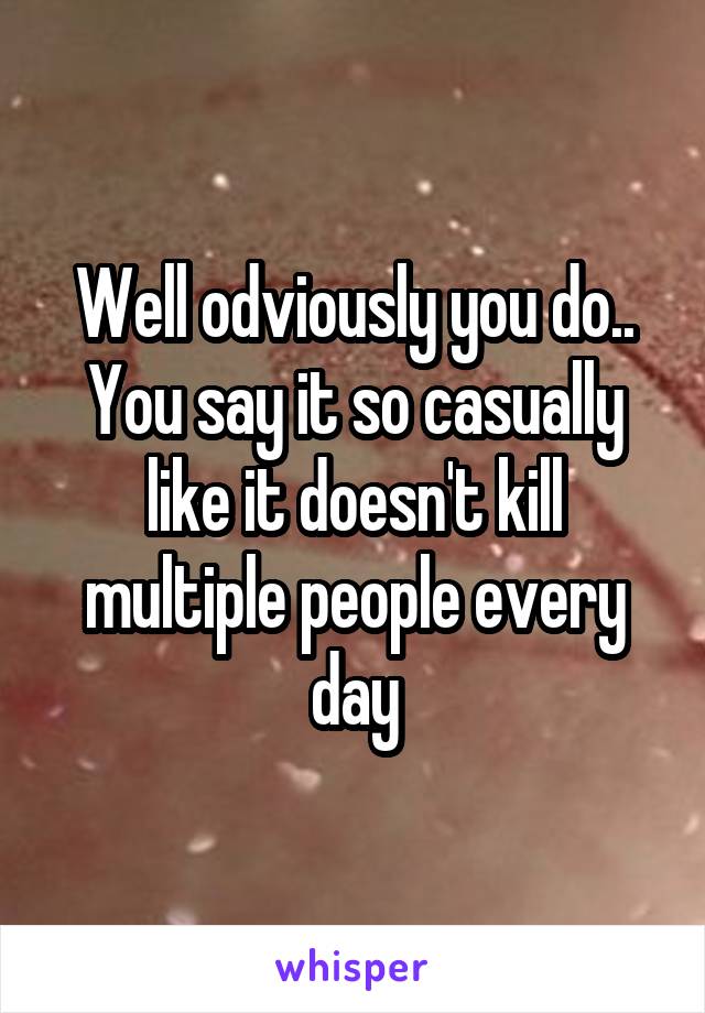 Well odviously you do.. You say it so casually like it doesn't kill multiple people every day