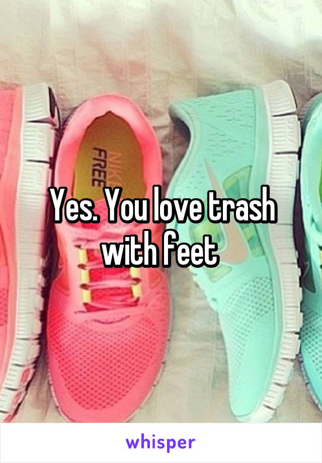 Yes. You love trash with feet 