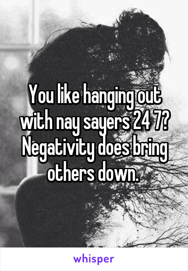 You like hanging out with nay sayers 24 7?
Negativity does bring others down. 