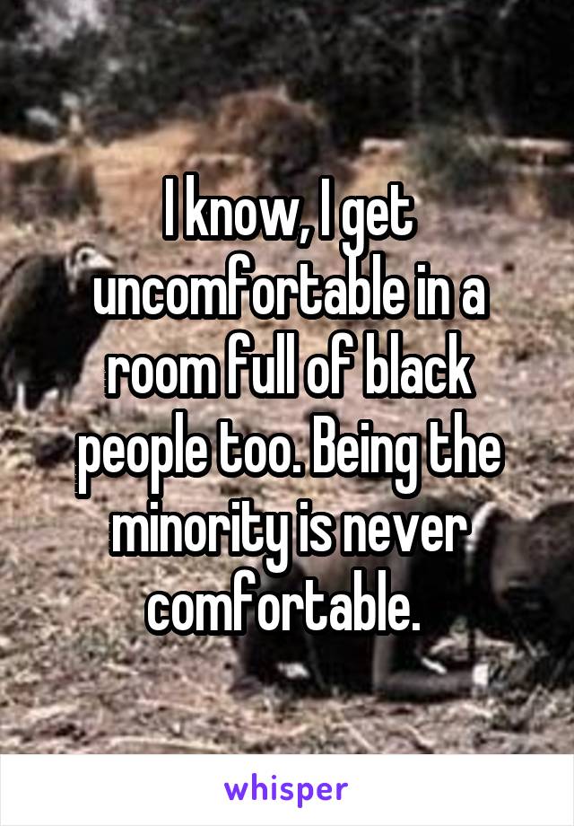 I know, I get uncomfortable in a room full of black people too. Being the minority is never comfortable. 
