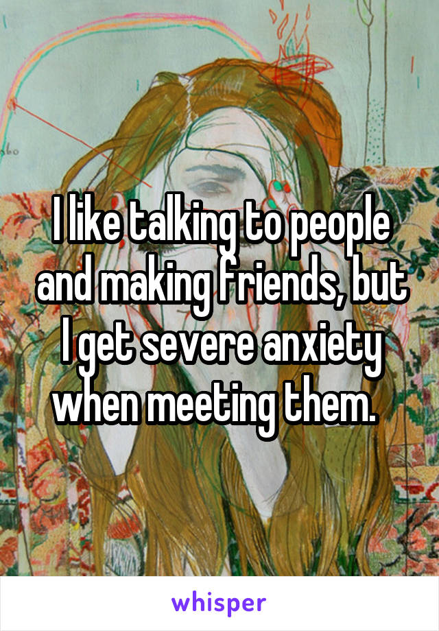 I like talking to people and making friends, but I get severe anxiety when meeting them.  