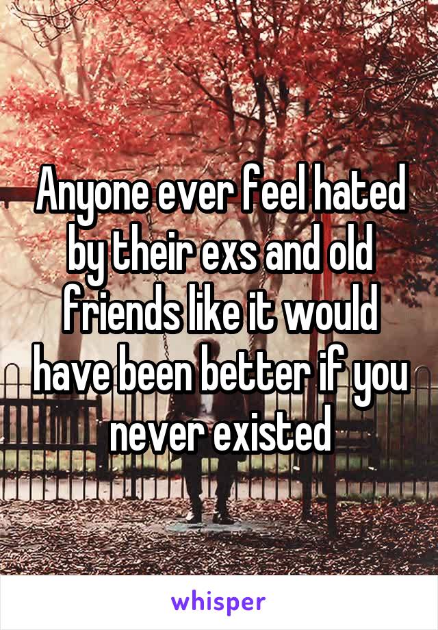 Anyone ever feel hated by their exs and old friends like it would have been better if you never existed