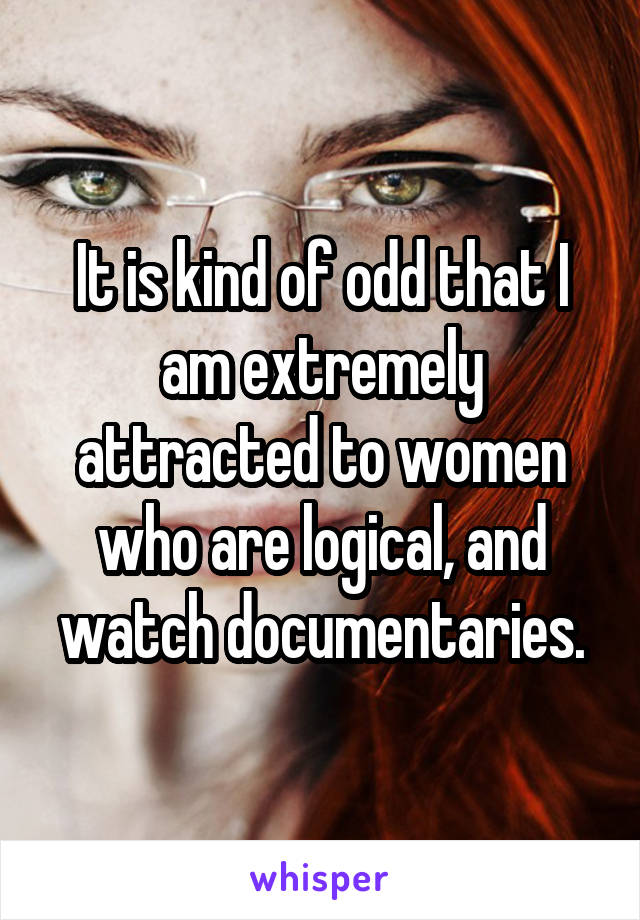 It is kind of odd that I am extremely attracted to women who are logical, and watch documentaries.