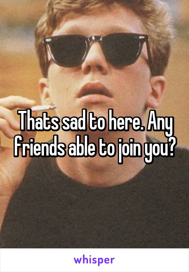 Thats sad to here. Any friends able to join you?