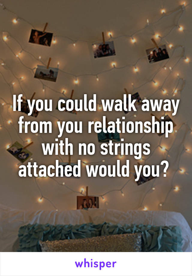 If you could walk away from you relationship with no strings attached would you? 