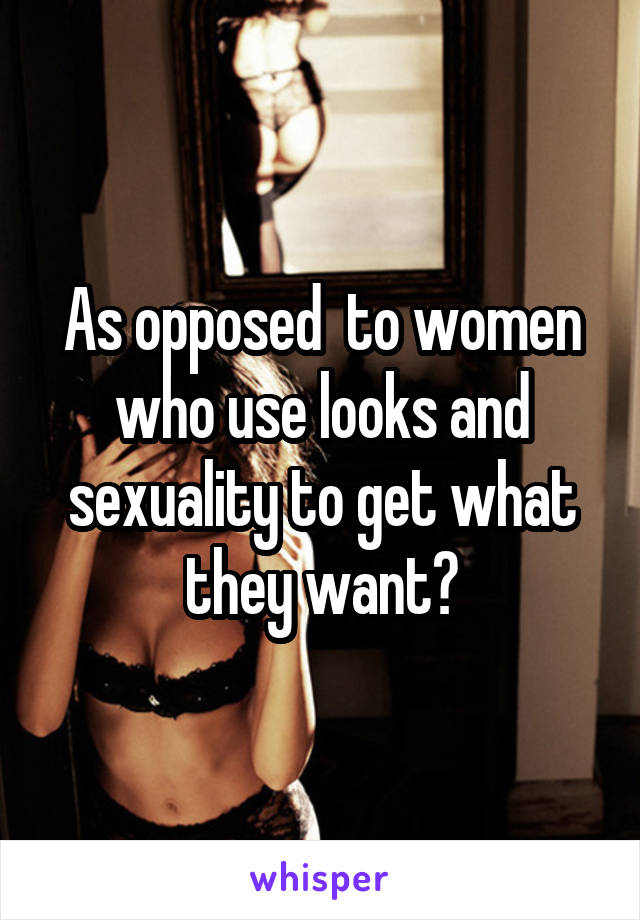 As opposed  to women who use looks and sexuality to get what they want?