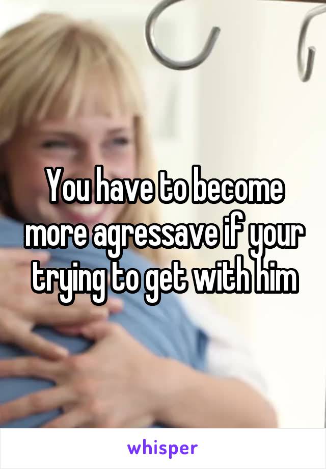 You have to become more agressave if your trying to get with him