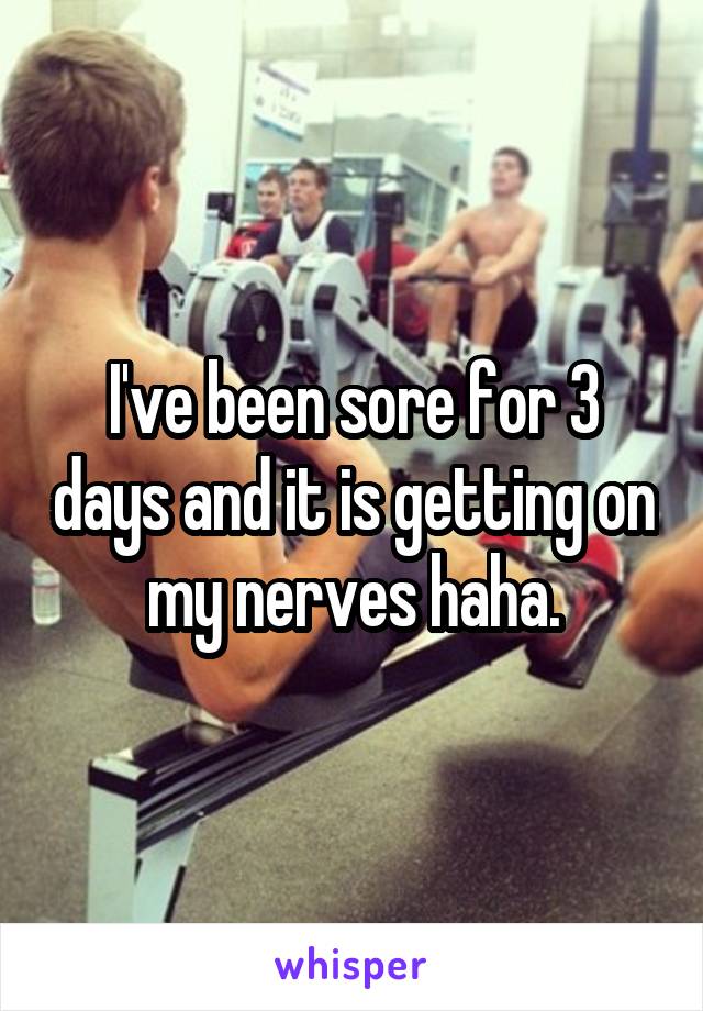 I've been sore for 3 days and it is getting on my nerves haha.