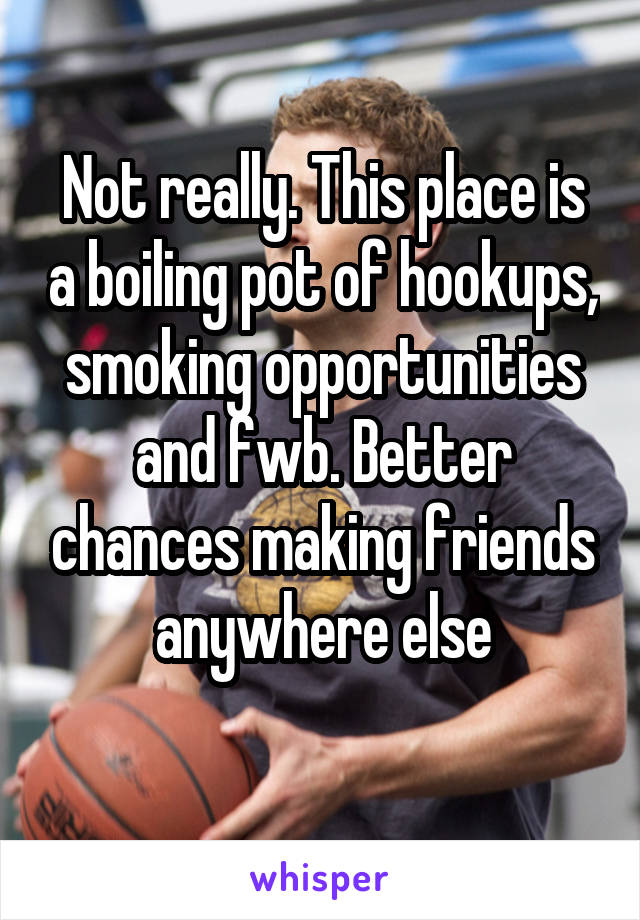Not really. This place is a boiling pot of hookups, smoking opportunities and fwb. Better chances making friends anywhere else
