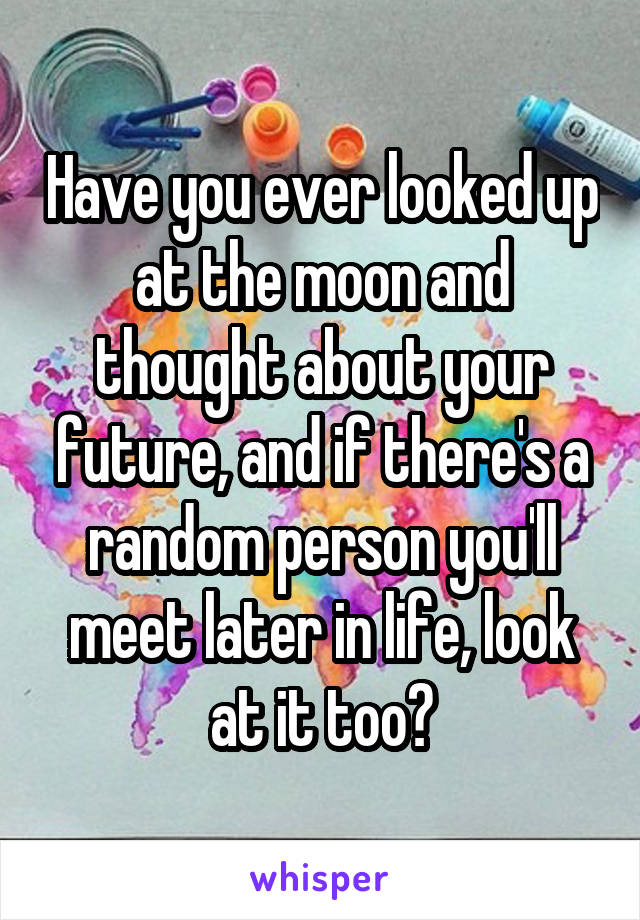 Have you ever looked up at the moon and thought about your future, and if there's a random person you'll meet later in life, look at it too?