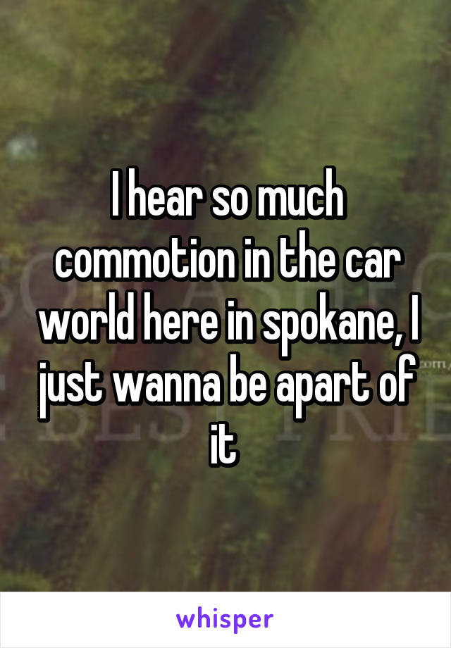 I hear so much commotion in the car world here in spokane, I just wanna be apart of it 