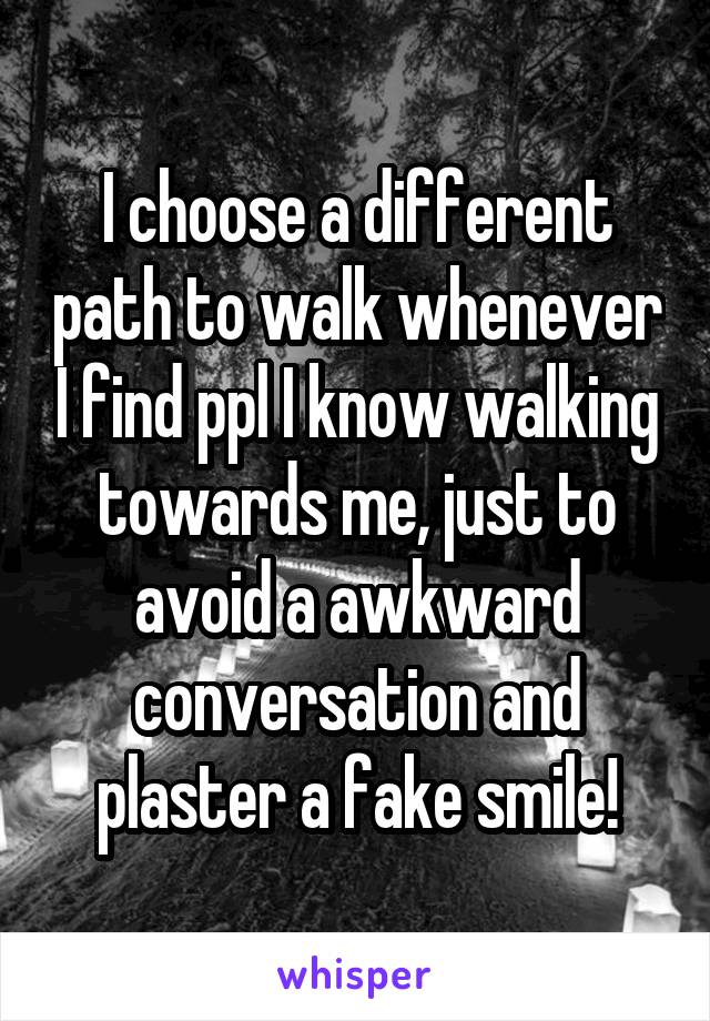 I choose a different path to walk whenever I find ppl I know walking towards me, just to avoid a awkward conversation and plaster a fake smile!