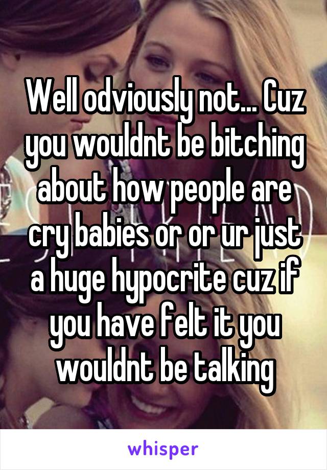 Well odviously not... Cuz you wouldnt be bitching about how people are cry babies or or ur just a huge hypocrite cuz if you have felt it you wouldnt be talking