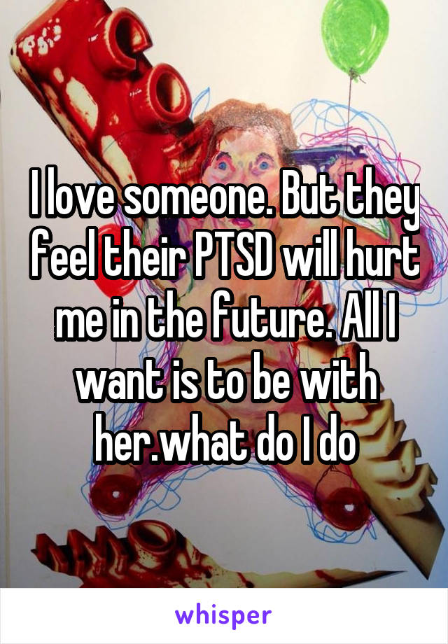 I love someone. But they feel their PTSD will hurt me in the future. All I want is to be with her.what do I do