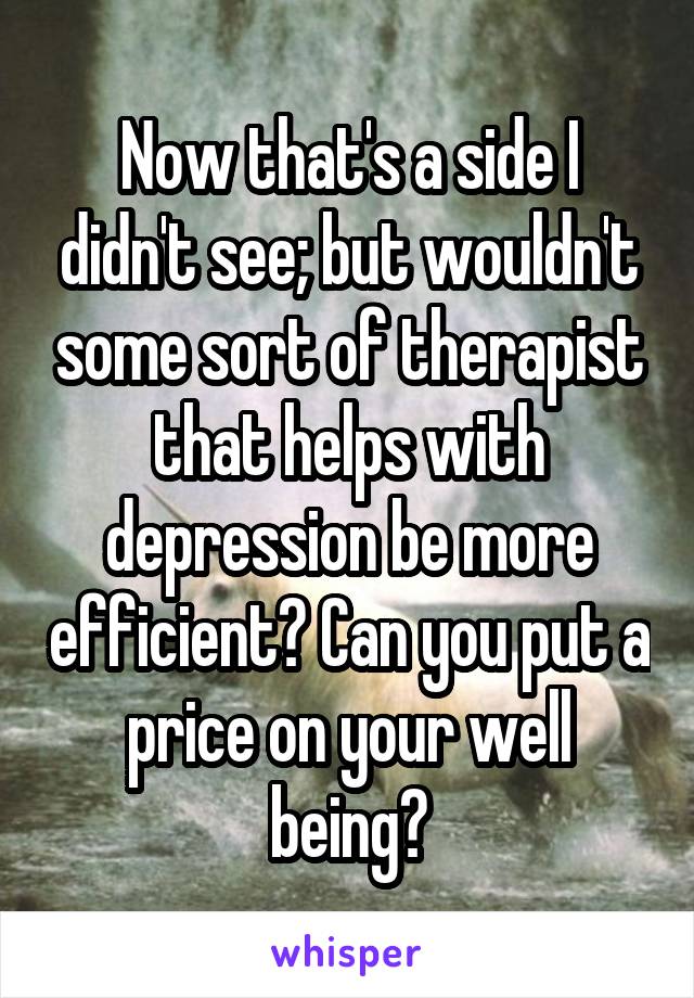 Now that's a side I didn't see; but wouldn't some sort of therapist that helps with depression be more efficient? Can you put a price on your well being?