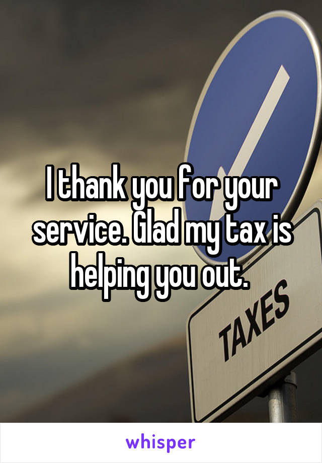 I thank you for your service. Glad my tax is helping you out. 