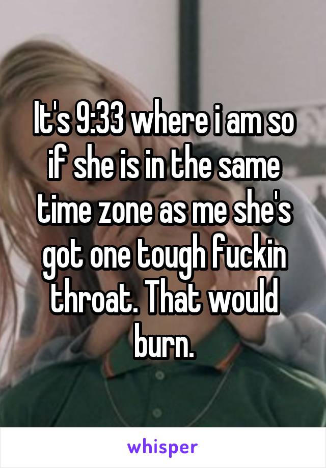 It's 9:33 where i am so if she is in the same time zone as me she's got one tough fuckin throat. That would burn.