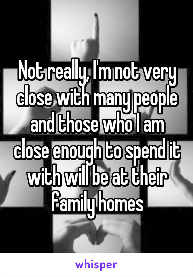 Not really, I'm not very close with many people and those who I am close enough to spend it with will be at their family homes
