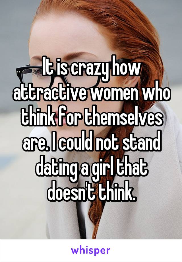 It is crazy how attractive women who think for themselves are. I could not stand dating a girl that doesn't think.