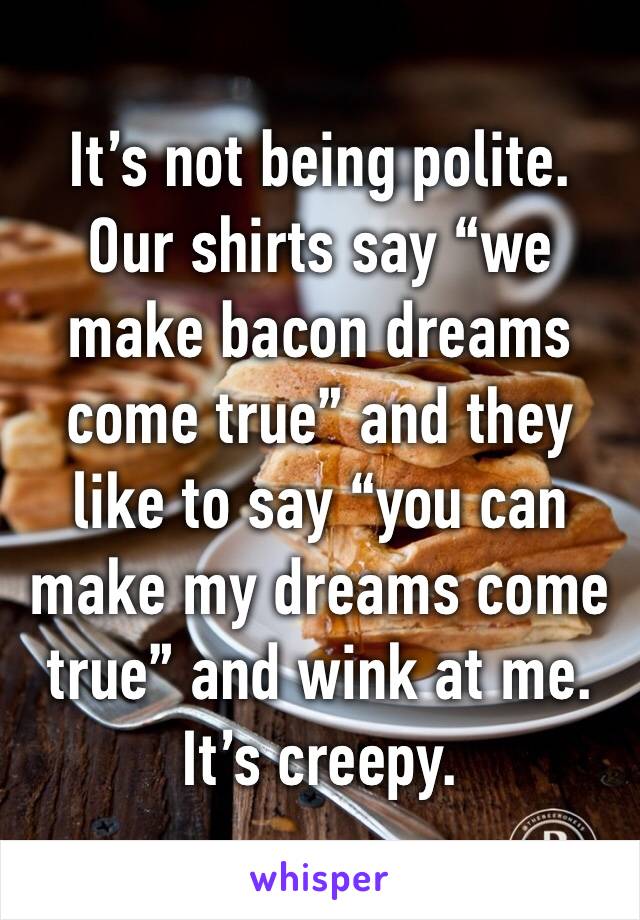 It’s not being polite. Our shirts say “we make bacon dreams come true” and they like to say “you can make my dreams come true” and wink at me. It’s creepy.