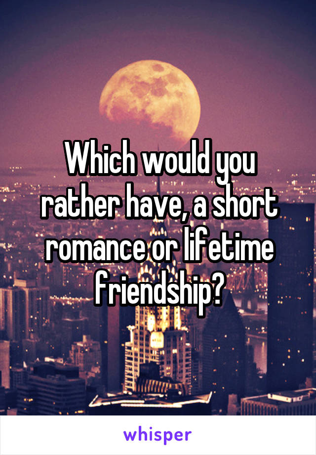 Which would you rather have, a short romance or lifetime friendship?