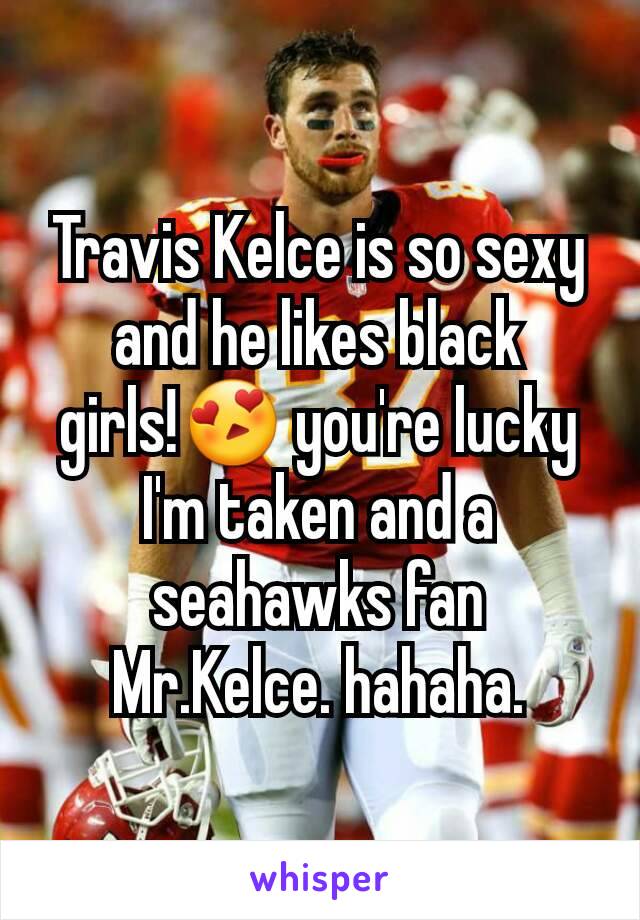 Travis Kelce is so sexy and he likes black girls!😍 you're lucky I'm taken and a seahawks fan Mr.Kelce. hahaha.