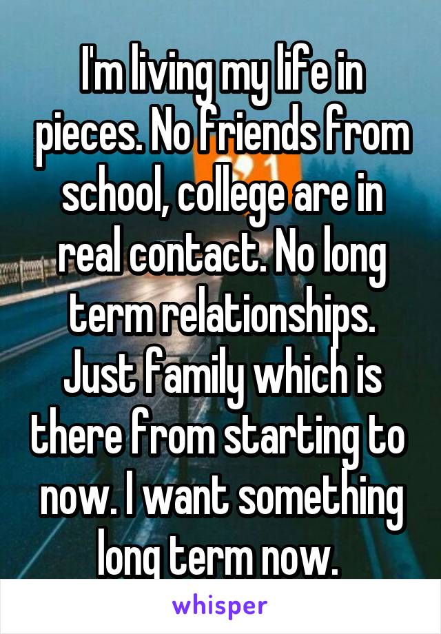 I'm living my life in pieces. No friends from school, college are in real contact. No long term relationships. Just family which is there from starting to  now. I want something long term now. 