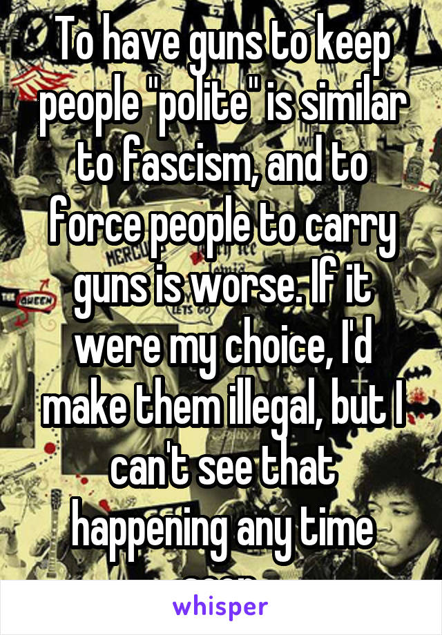 To have guns to keep people "polite" is similar to fascism, and to force people to carry guns is worse. If it were my choice, I'd make them illegal, but I can't see that happening any time soon.