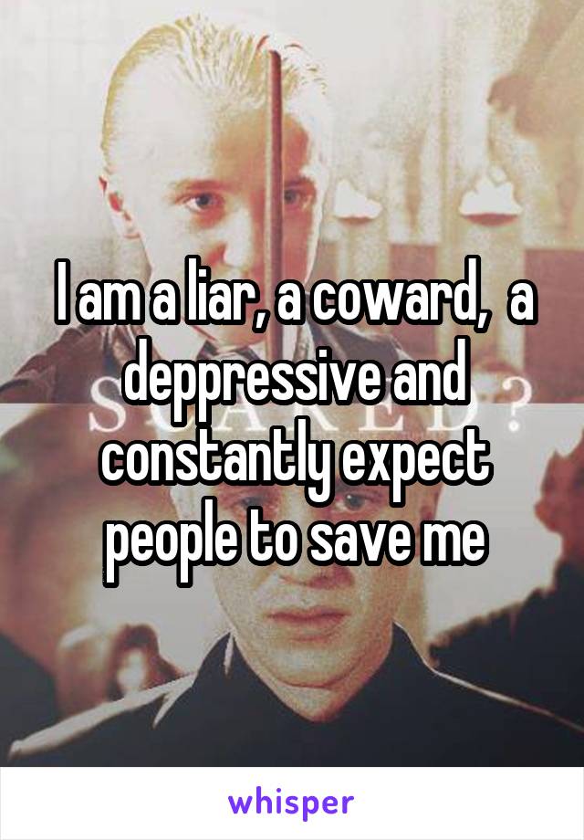 I am a liar, a coward,  a deppressive and constantly expect people to save me