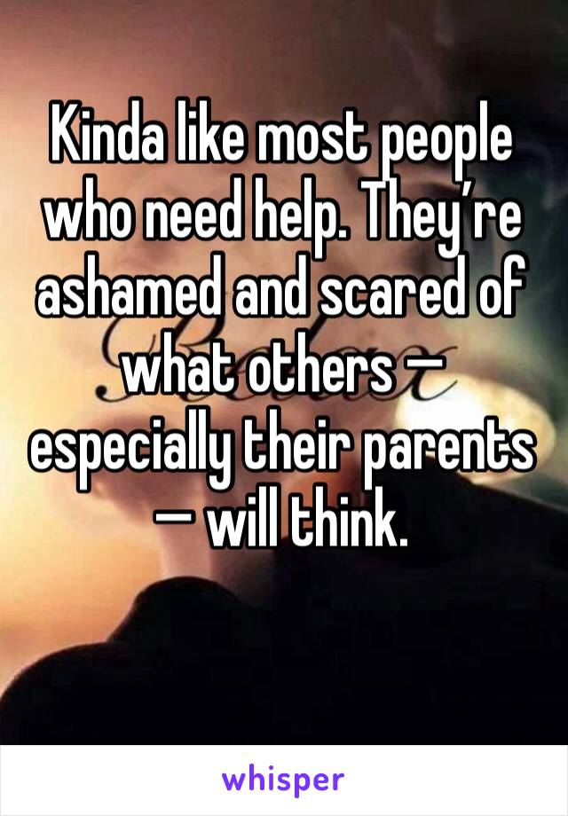 Kinda like most people who need help. They’re ashamed and scared of what others —� especially their parents — will think. 