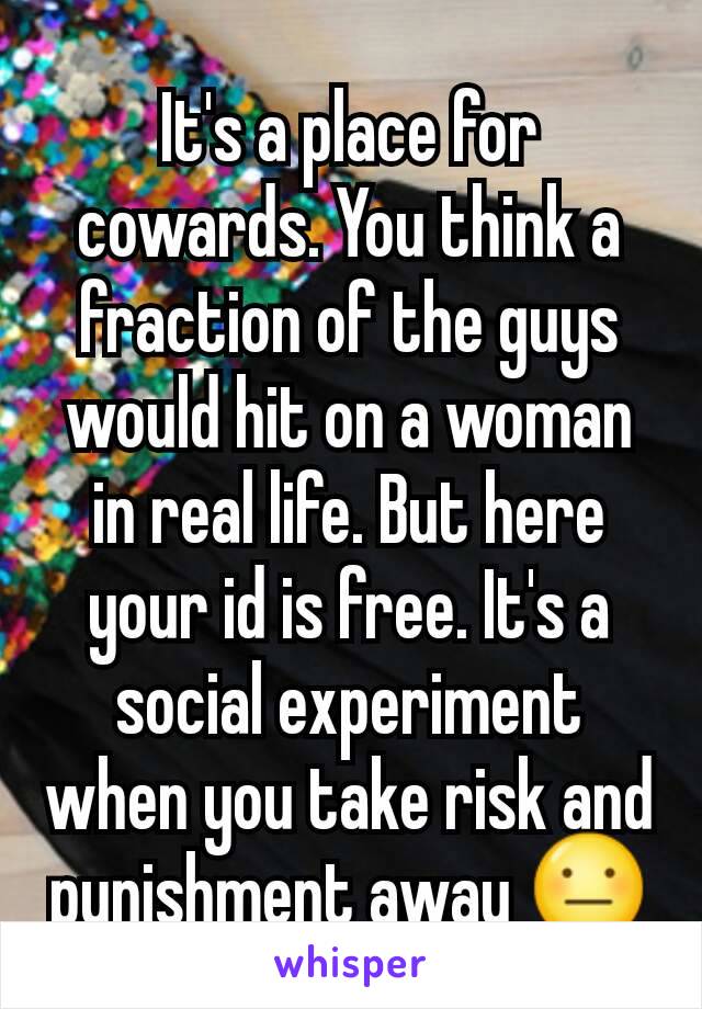 It's a place for cowards. You think a fraction of the guys would hit on a woman in real life. But here your id is free. It's a social experiment when you take risk and punishment away 😐
