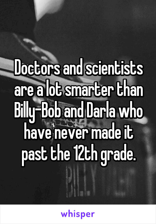 Doctors and scientists are a lot smarter than Billy-Bob and Darla who have never made it past the 12th grade.