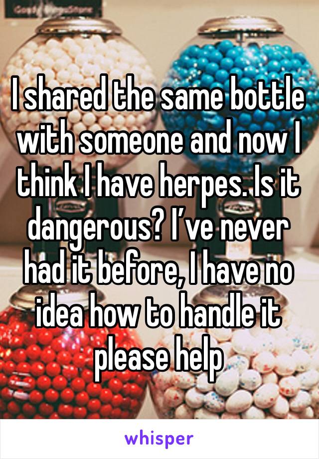 I shared the same bottle with someone and now I think I have herpes. Is it dangerous? I’ve never had it before, I have no idea how to handle it please help