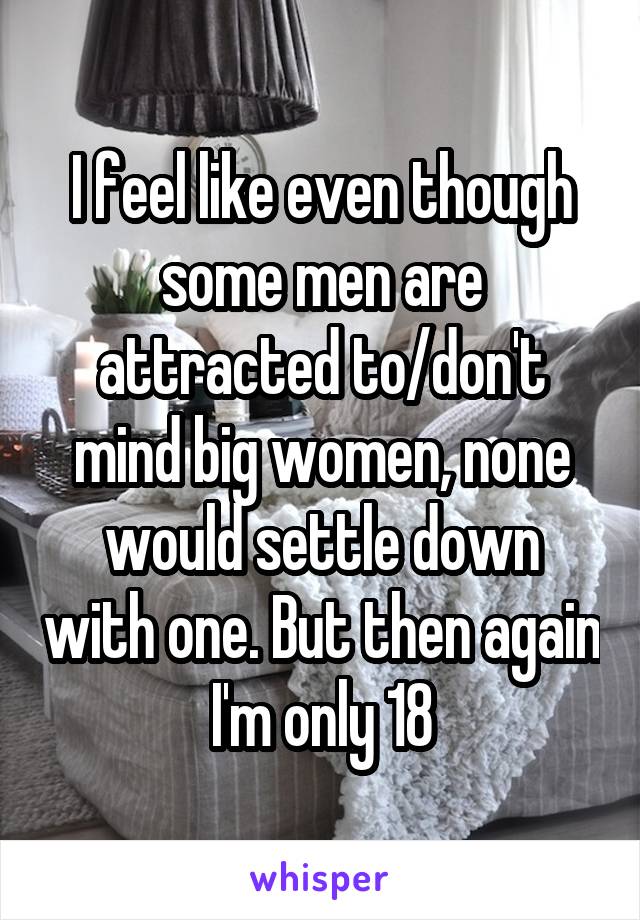 I feel like even though some men are attracted to/don't mind big women, none would settle down with one. But then again I'm only 18
