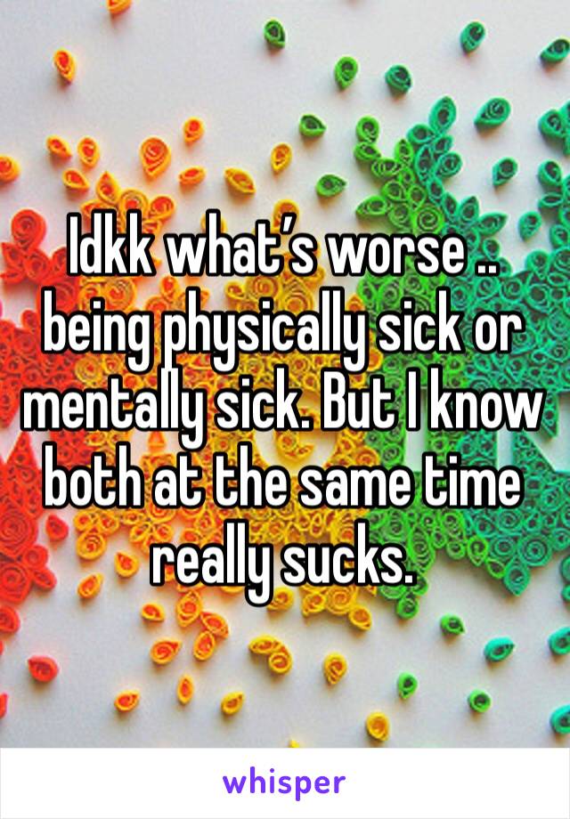 Idkk what’s worse .. being physically sick or mentally sick. But I know both at the same time really sucks. 