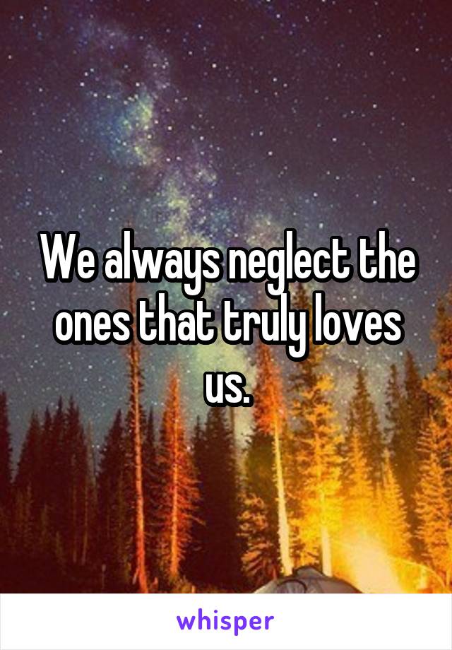 We always neglect the ones that truly loves us.