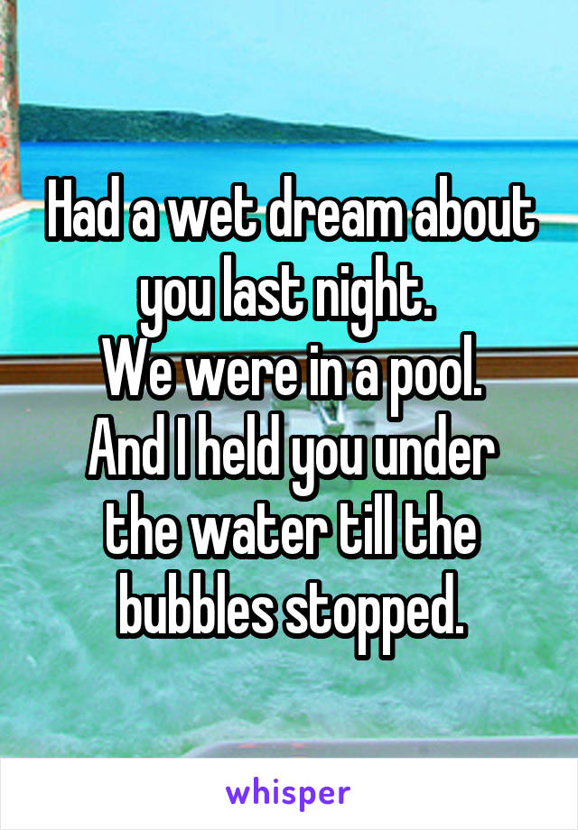 Had a wet dream about you last night. 
We were in a pool.
And I held you under the water till the bubbles stopped.