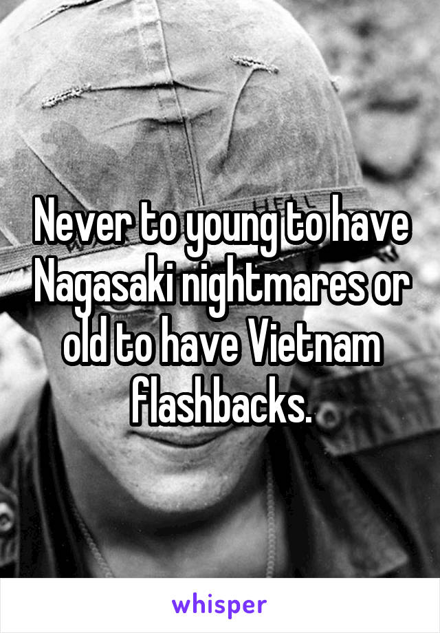 Never to young to have Nagasaki nightmares or old to have Vietnam flashbacks.