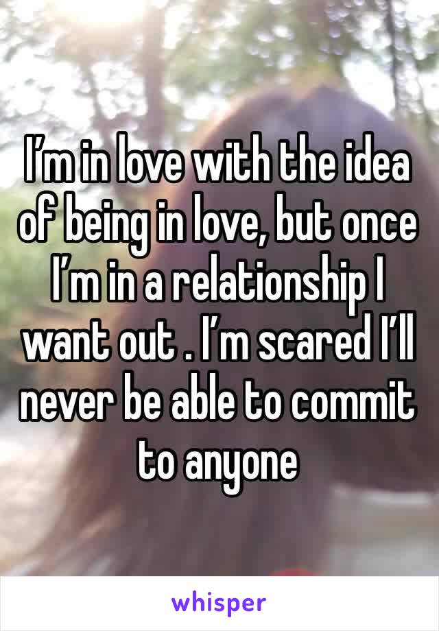 I’m in love with the idea of being in love, but once I’m in a relationship I want out . I’m scared I’ll never be able to commit to anyone 