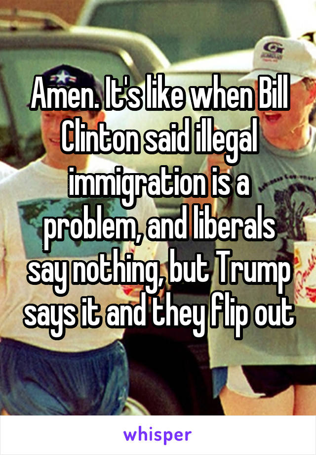 Amen. It's like when Bill Clinton said illegal immigration is a problem, and liberals say nothing, but Trump says it and they flip out 